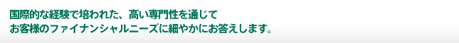 国際的な経験で培われた、高い専門性を通じてお客様のファイナンシャルニーズに細やかにお答えします。